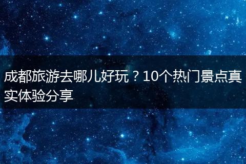 成都旅游去哪儿好玩？10个热门景点真实体验分享