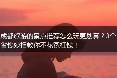 成都旅游的景点推荐怎么玩更划算？3个省钱妙招教你不花冤枉钱！