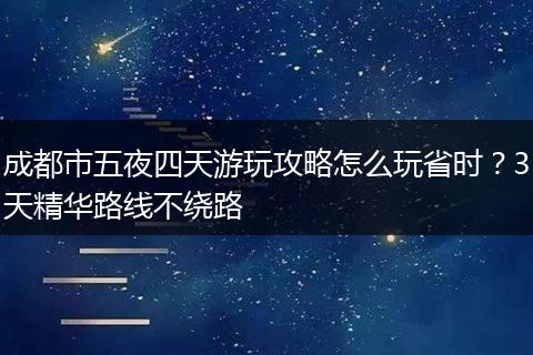 成都市五夜四天游玩攻略怎么玩省时？3天精华路线不绕路