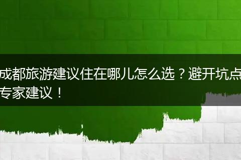 成都旅游建议住在哪儿怎么选？避开坑点专家建议！