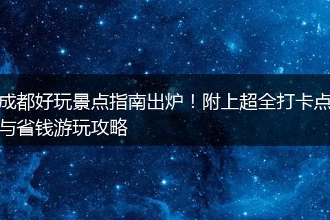 成都好玩景点指南出炉！附上超全打卡点与省钱游玩攻略