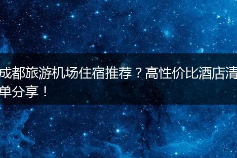 成都旅游机场住宿推荐？高性价比酒店清单分享！