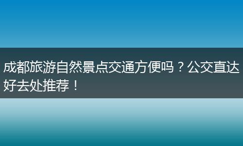 成都旅游自然景点交通方便吗？公交直达好去处推荐！