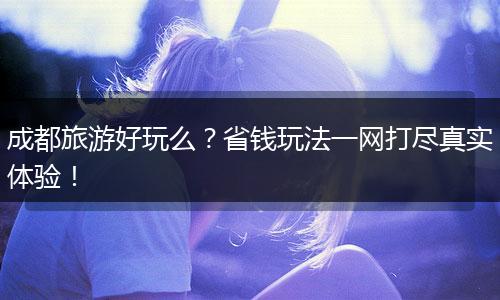 成都旅游好玩么？省钱玩法一网打尽真实体验！