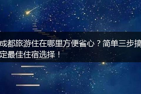 成都旅游住在哪里方便省心？简单三步搞定最佳住宿选择！