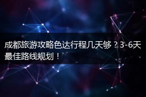 成都旅游攻略色达行程几天够？3-6天最佳路线规划！
