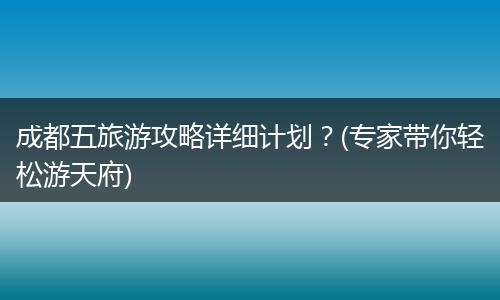 成都五旅游攻略详细计划？(专家带你轻松游天府)