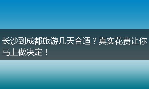 长沙到成都旅游几天合适？真实花费让你马上做决定！