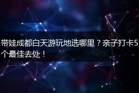 带娃成都白天游玩地选哪里？亲子打卡5个最佳去处！