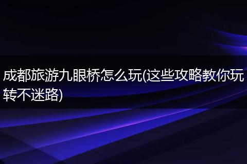 成都旅游九眼桥怎么玩(这些攻略教你玩转不迷路)