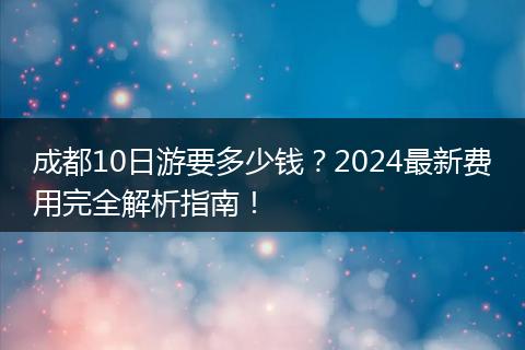 成都10日游要多少钱？2024最新费用完全解析指南！