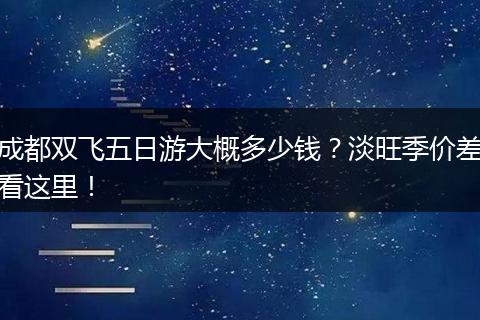 成都双飞五日游大概多少钱？淡旺季价差看这里！