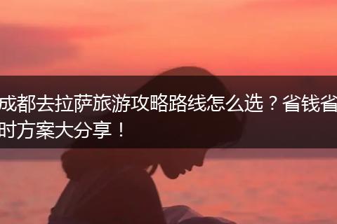 成都去拉萨旅游攻略路线怎么选？省钱省时方案大分享！