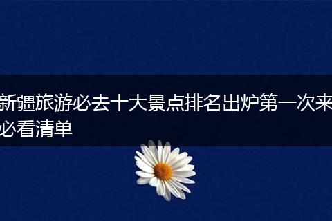 新疆旅游必去十大景点排名出炉第一次来必看清单