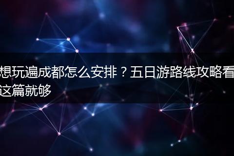 想玩遍成都怎么安排？五日游路线攻略看这篇就够