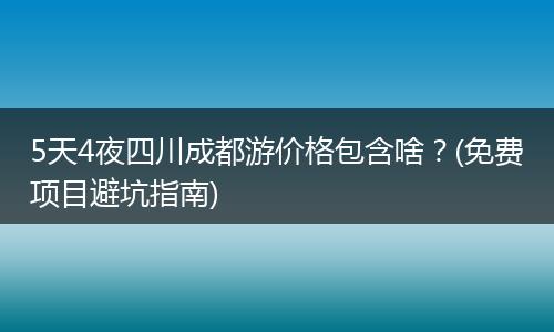 5天4夜四川成都游价格包含啥？(免费项目避坑指南)