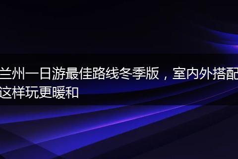 兰州一日游最佳路线冬季版，室内外搭配这样玩更暖和