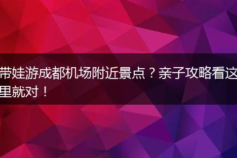 带娃游成都机场附近景点？亲子攻略看这里就对！