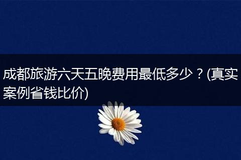 成都旅游六天五晚费用最低多少？(真实案例省钱比价)
