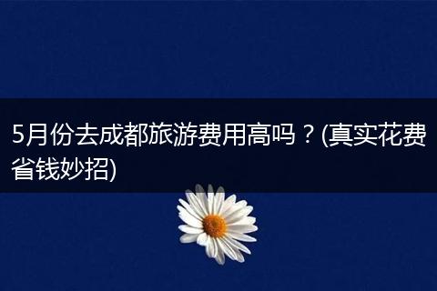 5月份去成都旅游费用高吗？(真实花费省钱妙招)
