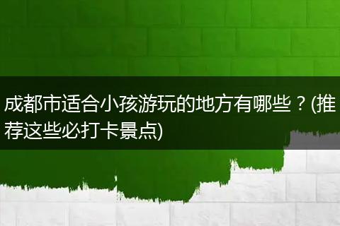 成都市适合小孩游玩的地方有哪些？(推荐这些必打卡景点)