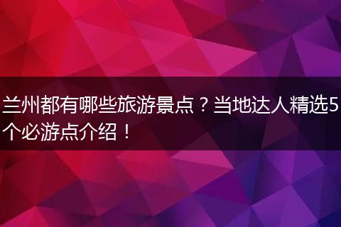 兰州都有哪些旅游景点？当地达人精选5个必游点介绍！