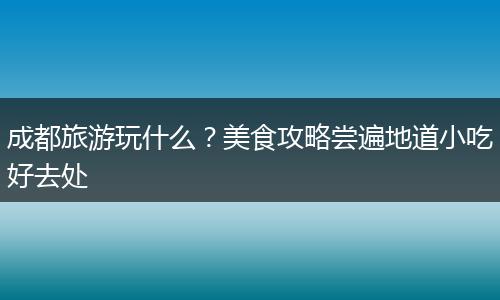 成都旅游玩什么？美食攻略尝遍地道小吃好去处
