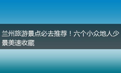 兰州旅游景点必去推荐！六个小众地人少景美速收藏