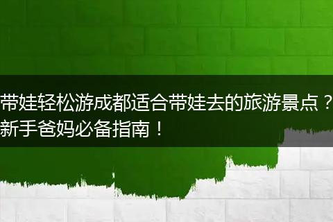带娃轻松游成都适合带娃去的旅游景点？新手爸妈必备指南！