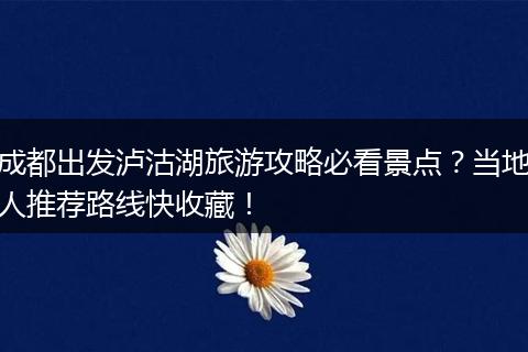 成都出发泸沽湖旅游攻略必看景点？当地人推荐路线快收藏！