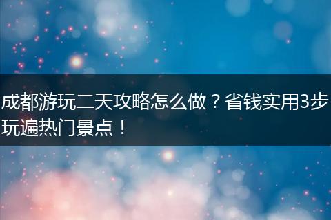 成都游玩二天攻略怎么做？省钱实用3步玩遍热门景点！