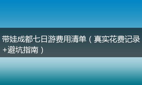 带娃成都七日游费用清单（真实花费记录+避坑指南）