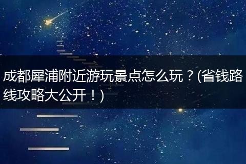 成都犀浦附近游玩景点怎么玩？(省钱路线攻略大公开！)
