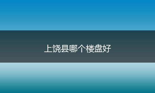 上饶县哪个楼盘好