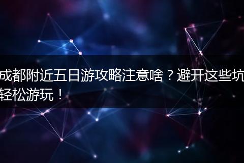 成都附近五日游攻略注意啥？避开这些坑轻松游玩！
