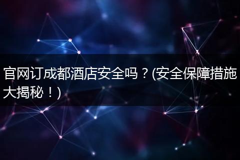 官网订成都酒店安全吗？(安全保障措施大揭秘！)