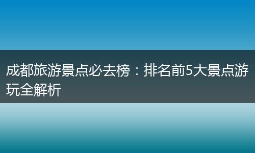 成都旅游景点必去榜：排名前5大景点游玩全解析