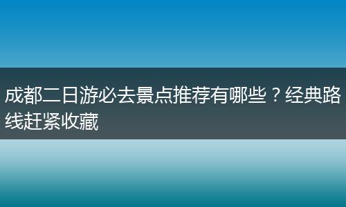 成都二日游必去景点推荐有哪些？经典路线赶紧收藏