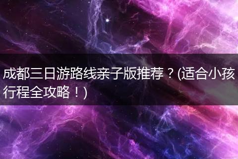 成都三日游路线亲子版推荐？(适合小孩行程全攻略！)