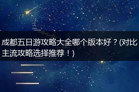 成都五日游攻略大全哪个版本好？(对比主流攻略选择推荐！)