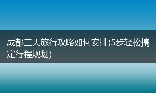 成都三天旅行攻略如何安排(5步轻松搞定行程规划)