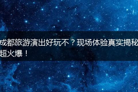 成都旅游演出好玩不？现场体验真实揭秘超火爆！