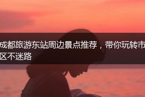 成都旅游东站周边景点推荐，带你玩转市区不迷路