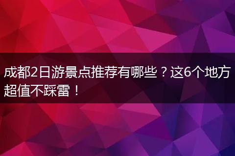 成都2日游景点推荐有哪些？这6个地方超值不踩雷！