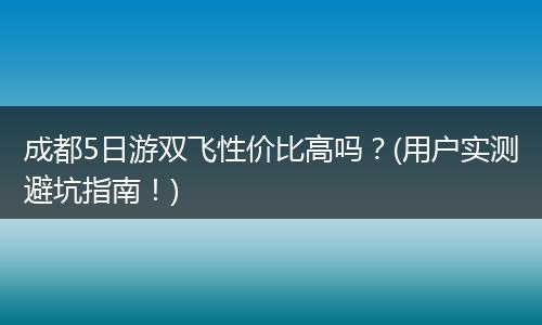 成都5日游双飞性价比高吗？(用户实测避坑指南！)
