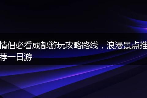 情侣必看成都游玩攻略路线，浪漫景点推荐一日游