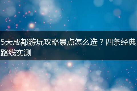 5天成都游玩攻略景点怎么选？四条经典路线实测