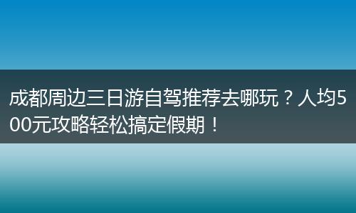 成都周边三日游自驾推荐去哪玩？人均500元攻略轻松搞定假期！
