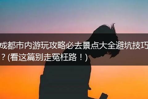 成都市内游玩攻略必去景点大全避坑技巧？(看这篇别走冤枉路！)