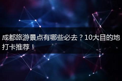 成都旅游景点有哪些必去？10大目的地打卡推荐！